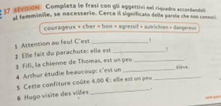 # 37 évision Completa le frasi con gli aggettivi nel riquadro accardandal 
al femminile, se necessario. Cerca il significato delle parole che non comosci 
courageux « cher « bon « agressif » autrichien « dangereux 
1 Attention au feu! C'est_ 
1 
2 Elle fait du parachute: elle est_ 
3 Fifi, la chienne de Thomas, est un peu_ 
. 
4 Arthur étudie beaucoup: c'est un__ 
élève. 
5 Cette confiture coûte 4,00 E; elle est un peu . 
_、 
6 Hugo visite des villes 
L