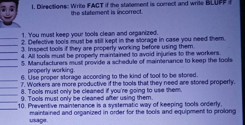 Directions: Write FACT if the statement is correct and write BLUFF if 
the statement is incorrect. 
_ 
1. You must keep your tools clean and organized. 
_ 
2. Defective tools must be still kept in the storage in case you need them. 
_3. Inspect tools if they are properly working before using them. 
_ 
4. All tools must be properly maintained to avoid injuries to the workers. 
_ 
5. Manufacturers must provide a schedule of maintenance to keep the tools 
properly working. 
_6. Use proper storage according to the kind of tool to be stored. 
_ 
7. Workers are more productive if the tools that they need are stored properly. 
_ 
8. Tools must only be cleaned if you're going to use them. 
_ 
9. Tools must only be cleaned after using them. 
_ 
10. Preventive maintenance is a systematic way of keeping tools orderly, 
maintained and organized in order for the tools and equipment to prolong 
usage.