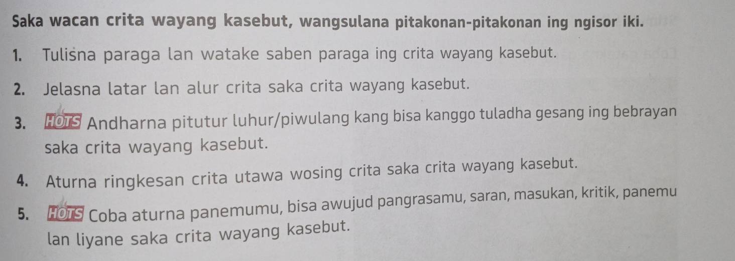 Saka wacan crita wayang kasebut, wangsulana pitakonan-pitakonan ing ngisor iki. 
1. Tuliśna paraga lan watake saben paraga ing crita wayang kasebut. 
2. Jelasna latar lan alur crita saka crita wayang kasebut. 
3. H1S Andharna pitutur luhur/piwulang kang bisa kanggo tuladha gesang ing bebrayan 
saka crita wayang kasebut. 
4. Aturna ringkesan crita utawa wosing crita saka crita wayang kasebut. 
5. HO1S Coba aturna panemumu, bisa awujud pangrasamu, saran, masukan, kritik, panemu 
lan liyane saka crita wayang kasebut.