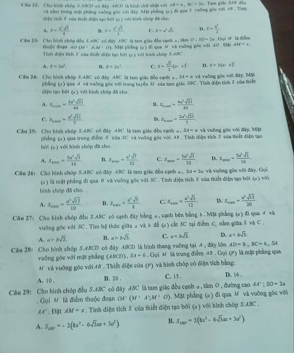 Cho hình chóp S.ABCD có đây ABCD là hình chữ nhật với AB=a,BC=2a , Tam giác SAB đều
và nằm trong mặt phẳng vuông gốc với đây. Mặt phẳng (σ) đi qua S vuông góc với 48 . Tính
diện tích 5 của thiết diện tạo bởi (a) với hình chóp đã cho.
A、 s= a^4sqrt(3)/4 . B. s= a^2sqrt(3)/2 . C. S=a^2sqrt(3). D. s- a^2/2 .
Câu 33: Cho hình chóp đều S.ABC có đây ABC là tam giác đều cạnh a , tâm O;SO=2a. Gọi M là điểm
thuộc đoạn AO(M+A)M' ). Mặt phẳng (a) đi qua M và vuông góc với A0 . Đặt AM=x.
Tính diện tích 5 của thiết diện tạo bởi (a ) với hình chóp S.ABC
A s=2a^2.
B. S=2x^2. C. S= sqrt(3)/2 (a-x)^2. D. S=2(a-x)^2.
Câu 24: Cho hình chóp S.ABC có đây ABC là tam giác đều cạnh a, SA=a và vuông góc với đầy. Mặt
phẳng (#) qua 4 và vuông góc với trung tuyển 5/ của tam giác SBC. Tính điện tích S của thiết
diện tạo bởi (a) với hình chóp đã cho.
A. S_B,MN= 2a^2sqrt(21)/49 . B. S_DAMN= 4a^2sqrt(21)/49 .
C. S_BMN= a^3sqrt(21)/7 . D. S_DAMN= 2a^2sqrt(21)/7 .
Câu 25: Cho hình chóp S.ABC có đây ABC là tam giác đều cạnh a □° SA=a và vuông góc với đáy. Mặt
phẳng (#) qua trung điểm E của SC và vuông góc với AB . Tính điện tích S của thiết diện tạo
bởi (a ) với hình chóp đã cho.
A. S_sec u= 5a^3sqrt(3)/16 . B. S_greet= a^2sqrt(7)/32 . C. S_EFGH= 5a^2sqrt(3)/32 . D. S_mar= 5a^2sqrt(2)/16 .
Câu 26: Cho hình chóp S.ABC có đây ABC là tam giác đều cạnh # , SA=2a và vuông góc với đáy. Gọi
( ) là mặt phẳng đi qua B và vuông góc với SC . Tính diện tích S của thiết diện tạo bởi (a) với
hình chóp đã cho.
A. S_Esitt= a^2sqrt(15)/10 . B. S_nsth= a^2sqrt(5)/8 . C. S_DMN= a^2sqrt(3)/12 . D. S_oarr= a^2sqrt(15)/20 .
Câu 27: Cho hình chóp đều S.ABC có cạnh đây bằng a, cạnh bên bằng δ.Mặt phẳng (a) đi qua đ và
vuông góc với SC . Tìm hệ thức giữa a và b đề (a) cất SC tại điểm C_1 nằm giữa S và C .
A. a>bsqrt(2). B. a>bsqrt(3). C. a D. a
Câu 28: Cho hình chóp S.ABCD có đây ABCD là hình thang vuông tại 4 , đây lớn AD=8,BC=6 、 SA
vuống gốc với mặt phẳng (ABCD), SA=6. Gọi M là trung điểm AB . Gọi (P) là mặt phẳng qua
Mỹvà vuông góc với AB . Thiết diện của (P) và hình chóp có diện tích bằng:
A. 10 . B. 20 . C. 15 .
D. 16 .
Câu 29: Cho hình chóp đều S.ABC có đảy ABC là tam giác đều cạnh #, tâm O, đường cao AA';SO=2a
Gọi M  là điểm thuộc đoạn 4' (M^1;M'O).Mặt phẳng (a) đi qua Mỹ và vuông gốc với
AA'. Đặt AM=x. Tính diện tích S của thiết diện tạo bởi (a) với hình chóp S.ABC .
A. S_△ BOF=-2(8x^2-6sqrt(3)ax+3a^2).
B. S_uer=2(8x^2-6sqrt(3)ax+3a^2).