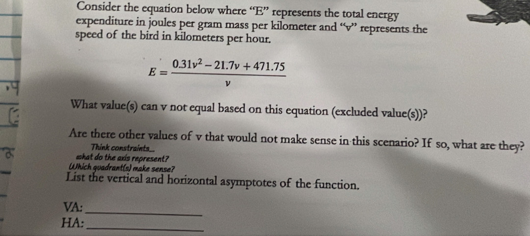 Consider the equation below where “ E ” represents the total energy 
expenditure in joules per gram mass per kilometer and “ v ” represents the 
speed of the bird in kilometers per hour.
E= (0.31v^2-21.7v+471.75)/v 
What value(s) can v not equal based on this equation (excluded value(s))? 
Are there other values of v that would not make sense in this scenario? If so, what are they? 
Think constraints... 
what do the axis represent? 
Which quadrant(s) make sense? 
List the vertical and horizontal asymptotes of the function. 
VA: 
_ 
_ 
HA: