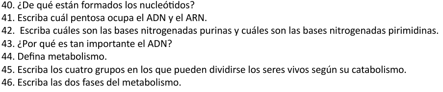 ¿De qué están formados los nucleótidos? 
41. Escriba cuál pentosa ocupa el ADN y el ARN. 
42. Escriba cuáles son las bases nitrogenadas purinas y cuáles son las bases nitrogenadas pirimidinas. 
43. ¿Por qué es tan importante el ADN? 
44. Defina metabolismo. 
45. Escriba los cuatro grupos en los que pueden dividirse los seres vivos según su catabolismo. 
46. Escriba las dos fases del metabolismo.