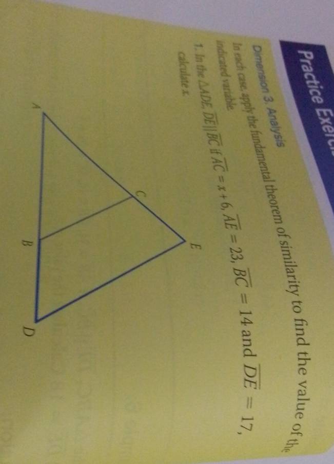 Practice xe  t
Dimension 3. Analysis
In each case, apply the fundamental theorem of similarity to find the value of the
indicated variable.
1. In the overline AC=x+6,overline AE=23,overline BC=14
and overline DE=17,
calculate x.