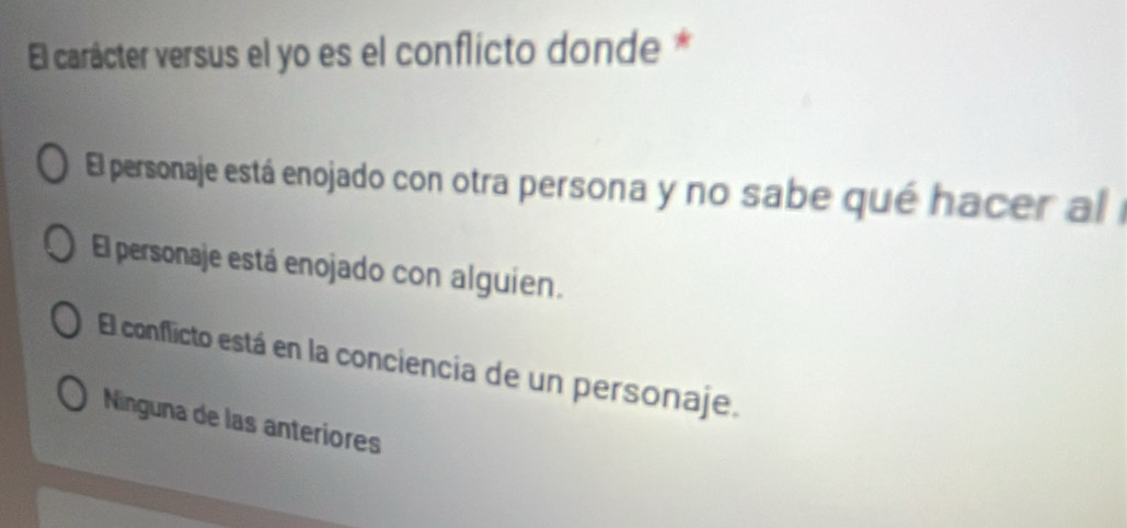 El carácter versus el yo es el conflicto donde *
El personaje está enojado con otra persona y no sabe qué hacer al e
El personaje está enojado con alguien.
El conflicto está en la conciencia de un personaje.
Ninguna de las anteriores