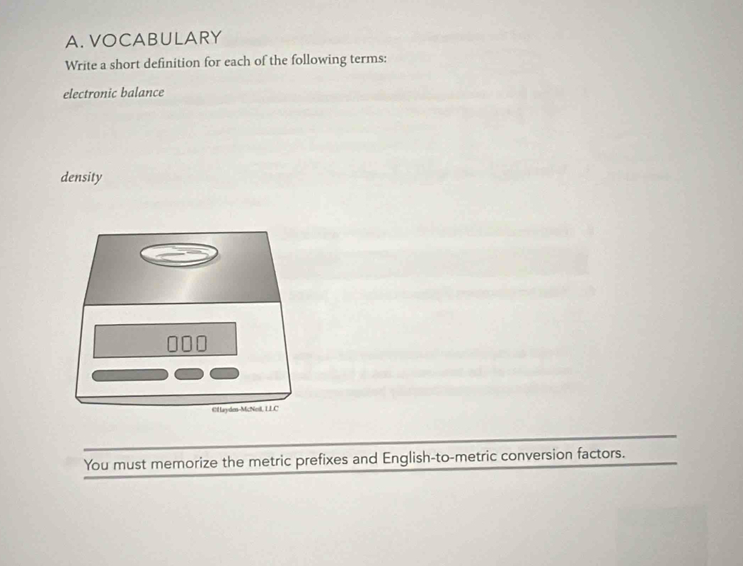 VOCABULARY 
Write a short definition for each of the following terms: 
electronic balance 
density 
@Hayden-McNeil, LLC 
You must memorize the metric prefixes and English-to-metric conversion factors.