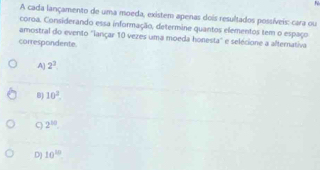 A cada lançamento de uma moeda, existem apenas dois resultados possíveis: cara ou
coroa. Considerando essa informação, determine quantos elementos tem o espaço
amostral do evento ''lançar 10 vezes uma moeda honesta'' e selécione a alternativa
correspondente.
A] 2^3
B) 10^2.
2^(10).
D) 10^(10)