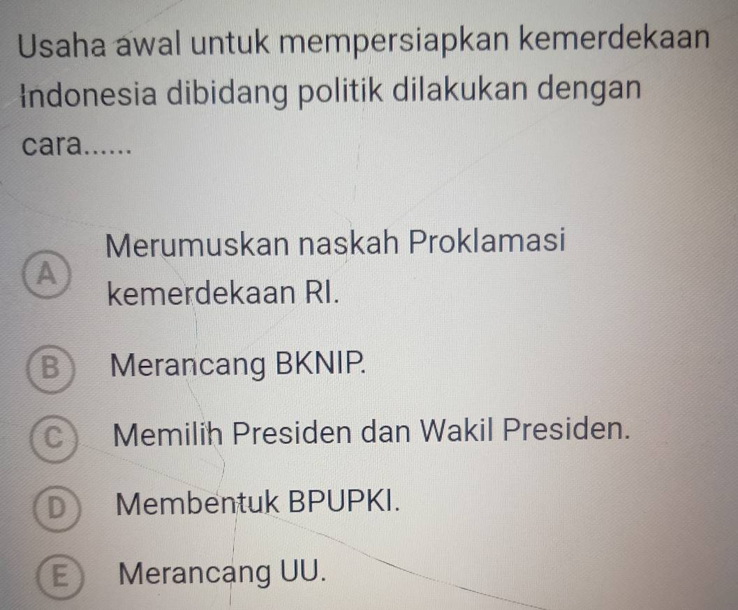 Usaha awal untuk mempersiapkan kemerdekaan
ndonesia dibidang politik dilakukan dengan
cara......
Merumuskan naskah Proklamasi
A
kemerdekaan RI.
B Merancang BKNIP.
C) Memilih Presiden dan Wakil Presiden.
D Membentuk BPUPKI.
E Merancang UU.