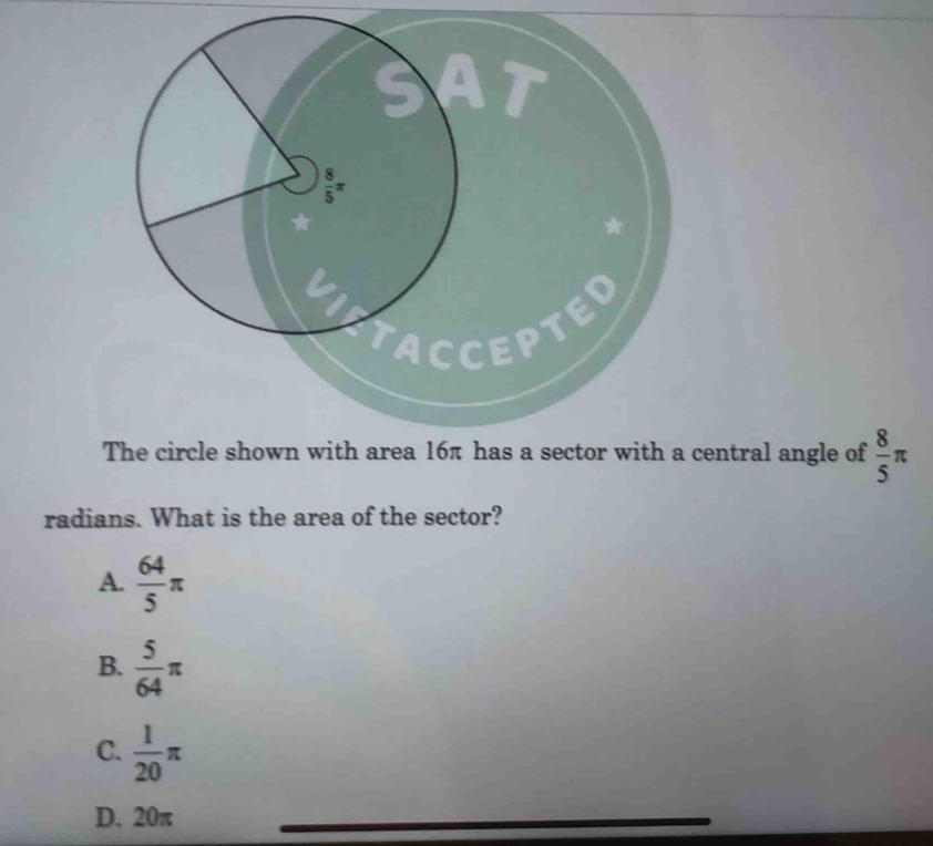 The circle shown with area 16π has a sector with a central angle of  8/5 π
radians. What is the area of the sector?
A.  64/5 π
B.  5/64 π
C.  1/20 π
D. 20π