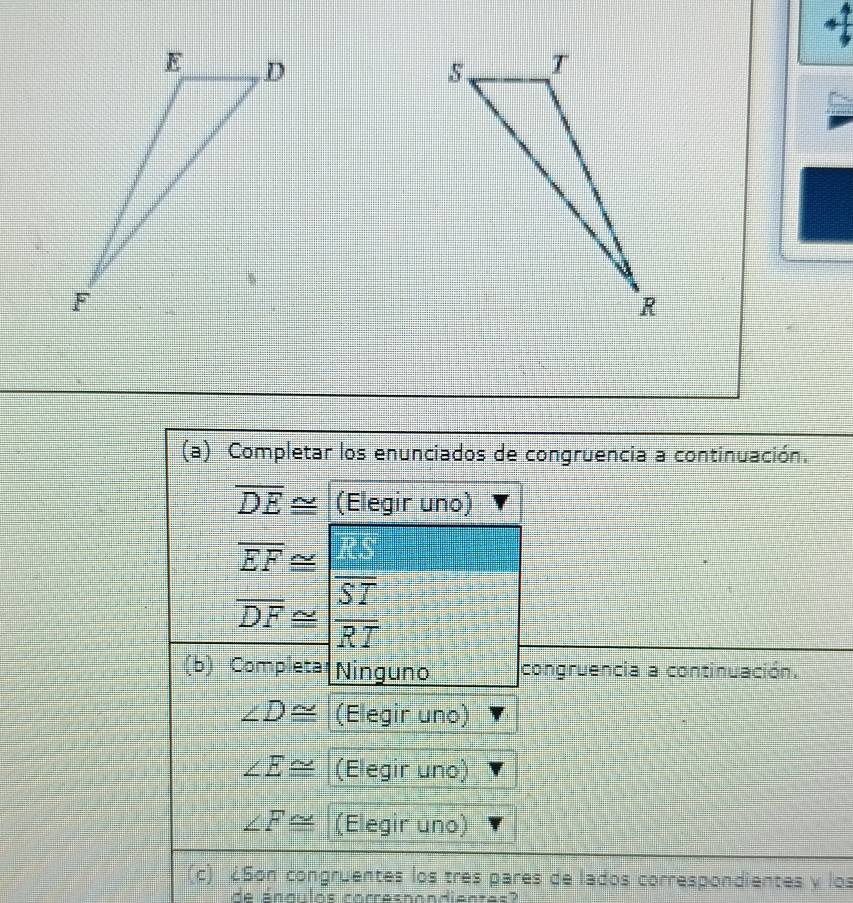 Completar los enunciados de congruencia a continuación.
overline DE≌ (Elegir uno)
beginarrayr overline EF≌  overline DF≌ overline ST overline RTendarray
(b) Completa Ninguno congruencia a continuación.
∠ D≌ (Elegir uno)
∠ E≌ (Elegir uno)
∠ F≌ (Elegir uno) 
(c) ¿Son congruentes los tres pares de lados correspondientes y los 
do caalino rerraenendicates l