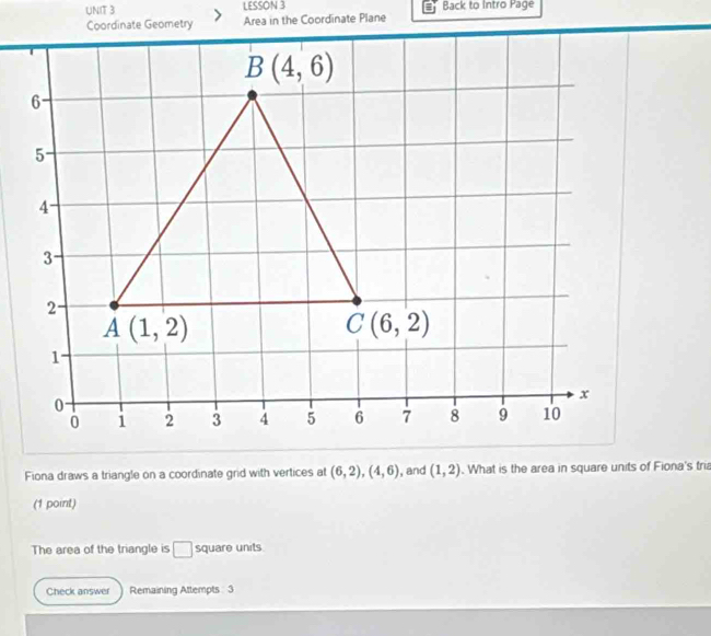 LESSON 3 Back to Intro Page
Fiona draws a triangle on a coordinate grid with vertices at (6,2),(4,6) , and (1,2). What is the area in square units of Fiona's tri
(1 point)
The area of the triangle is □ square units
Check answer Remaining Attempts  3