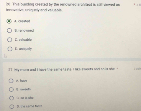 This building created by the renowned architect is still viewed as 2 d
innovative, uniquely and valuable.
A. created
B. renowned
C. valuable
D. uniquely
27. My mom and I have the same taste. I like sweets and so is she. * 2 diễn
A. have
B. sweets
C. so is she
D. the same taste