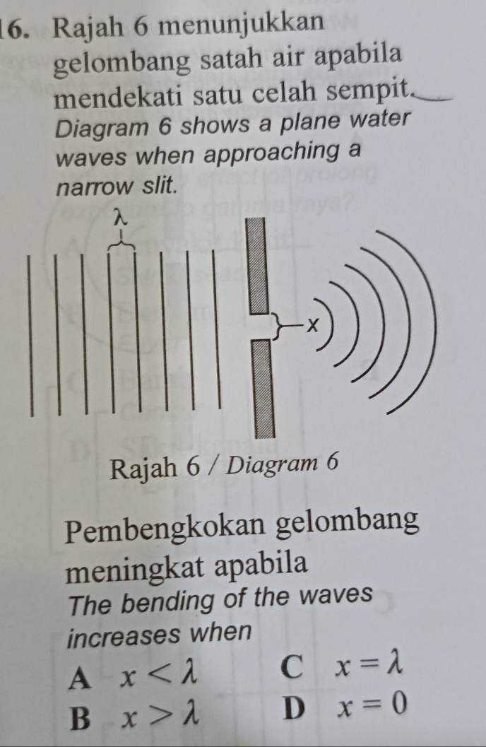 Rajah 6 menunjukkan
gelombang satah air apabila
mendekati satu celah sempit.
Diagram 6 shows a plane water
waves when approaching a
narrow slit.
Rajah 6 / Diagram 6
Pembengkokan gelombang
meningkat apabila
The bending of the waves
increases when
A x
C x=lambda
B x>lambda
D x=0