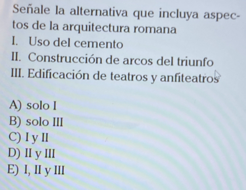 Señale la alternativa que incluya aspec-
tos de la arquitectura romana
I. Uso del cemento
II. Construcción de arcos del triunfo
III. Edificación de teatros y anfiteatros
A) solo I
B) solo III
C) I y II
D) II y ⅢII
E) I, II y III