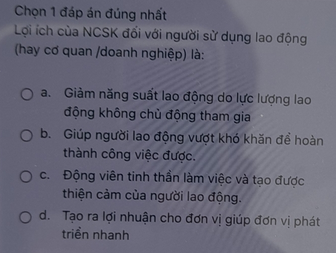 Chọn 1 đáp án đúng nhất
Lợi ích của NCSK đối với người sử dụng lao động
(hay cơ quan /doanh nghiệp) là:
a. Giàm năng suất lao động do lực lượng lao
động không chủ động tham gia
b. Giúp người lao động vượt khó khăn để hoàn
thành công việc được.
c. Động viên tinh thần làm việc và tạo được
thiện cảm của người lao động.
d. Tạo ra lợi nhuận cho đơn vị giúp đơn vị phát
triển nhanh