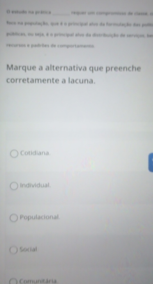 estudo na prática _requer um compromisso de classé, o
foco na população, que é o principal alvo da formulação das polit
públicas, ou seja, é o principal alvo da distribuição de serviços, hei
recursos e padrões de comportamento.
Marque a alternativa que preenche
corretamente a lacuna.
Cotidiana.
Individual.
Populacional.
Social
Comunitária