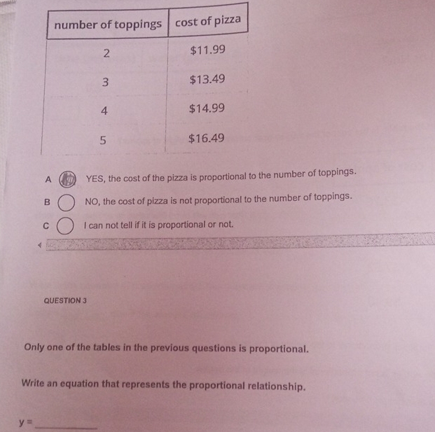 A YES, the cost of the pizza is proportional to the number of toppings.
B NO, the cost of pizza is not proportional to the number of toppings.
C I can not tell if it is proportional or not.
《
QUESTION 3
Only one of the tables in the previous questions is proportional.
Write an equation that represents the proportional relationship.
y= _