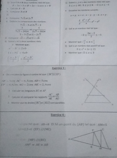 A=3x+3 ef B=2x-1 2) Sment x , y et 2 des nombres réels teis que
2)  Anient A et B desx nombres réels tel que apr x>0 3≤ x≤ 10,5≤ y≤ 6,-2≤ x≤ -1
* Calcule A-B
 Comtuee AetB Encadrer les nombres suivants
21
x+y:x+z:x-y:y-z.z* y
c. Compares 7sqrt(2) et 2sqrt(7)
e duus la compataisón des nombée  x/y : (x^2+y^2)/x :x^2-x^2
7sqrt(2)-3 et 2sqrt(7)-3
 1/7sqrt(2)+2024  et  1/2sqrt(7)+2024  21 Suit a un nombre réel tel que
5-7sqrt(2) 5-2sqrt(7)
-2≤  (2a-3)/2 ≤ -1
51 Comgu sqrt(2)+sqrt(3) rf 1+sqrt(6)
4 ) Smt a et h deux nombres réels * Monther que  (-1)/2 ≤ a≤  1/2 
Montrer que 3) Soilt » un nombre réel positif tel que
a^2+b^2≥ 2ab
0≤ x^2+2x≤ 15
(a+b)≥ 4ab Montrer que: 2≤ x≤ 3
( (a+b)/2 )^1≤  (a^2+b^2)/2 
Exercice 3 :
* On considère la figure ci-contre tel que (BC)||(D')
AF=47 , AC=6.5cmAB=5cm
EF=1 Rcn AG=2cmAK=2,6cm
1  Calculer les longueurs BC et AF
? Calculer et comparer les rapports  AC/AK = AB/AG 
3. Montrer que les droites (BC)et(KG) sont paralicles 
Exercice 4 :
ngle tel gue . AB=8 Et V I  un poirit du [AB]te que AM=5
k=2.5 et (EF)//(MC). 12
(MF)//(BC)
AM^2=AE* AB