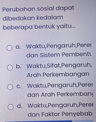 Perubahan sosial dapat
dibedakan kedalam
beberapa bentuk yaitu...
a. Waktu,Pengaruh,Perer
dan Sistem Pembentu
b. Waktu,Sifat,Pengaruh,
Arah Perkembangan
c. Waktu,Pengaruh,Perer
dan Arah Perkemban
d. Waktu,Pengaruh,Perer
dan Faktor Penyebab