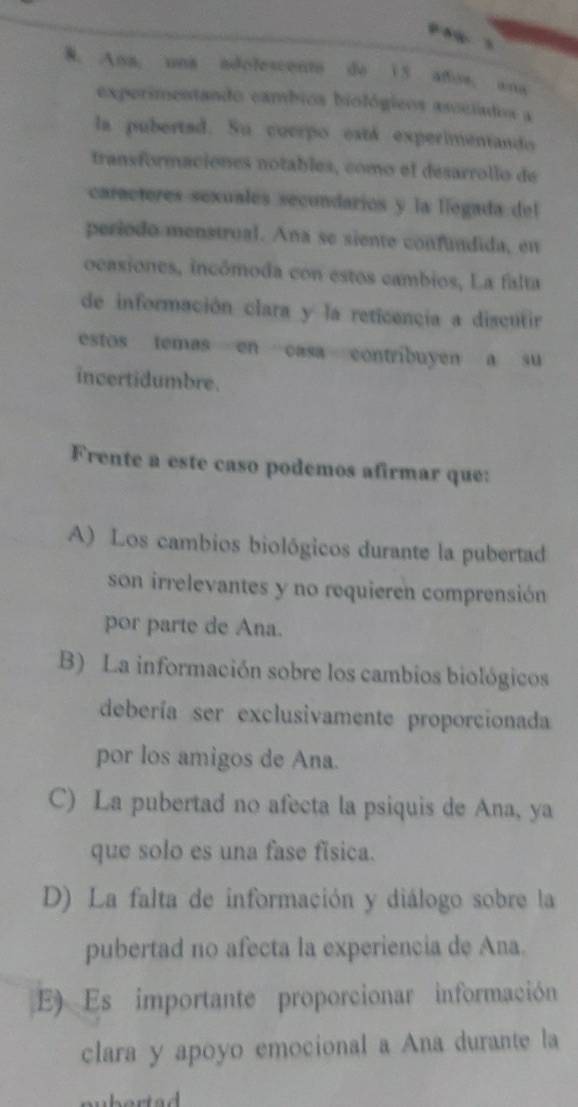 Ana, una adolescento do 15 años, ana
experimentando cambios biológicos asociados a
la pubertad. Su cuerpo está experimentando
transformaciónes notables, como el desarrollo de
caractores sexuales secundarios y la liegada del
periodo menstrual. Ana se siente confundida, en
ocasiones, incômoda con estos cambios, La falta
de información clara y la reticencia a discutir
estos temas en casa contribuyen a su
incertidumbre.
Frente a este caso podemos afirmar que:
A) Los cambios biológicos durante la pubertad
son irrelevantes y no requieren comprensión
por parte de Ana.
B) La información sobre los cambios biológicos
debería ser exclusivamente proporcionada
por los amigos de Ana.
C) La pubertad no afecta la psiquis de Ana, ya
que solo es una fase física.
D) La falta de información y diálogo sobre la
pubertad no afecta la experiencia de Ana.
E) Es importante proporcionar información
clara y apoyo emocional a Ana durante la