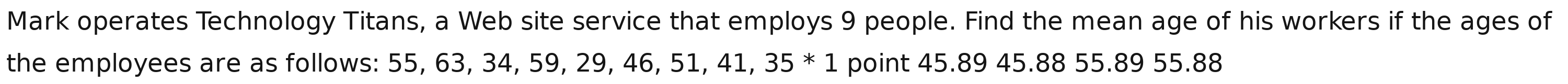 Mark operates Technology Titans, a Web site service that employs 9 people. Find the mean age of his workers if the ages of 
the employees are as follows: 5 5 , 63, 34, 59, 29, 46, 51, 41, 35*1 point 45.89 45.88 55.89 55.88