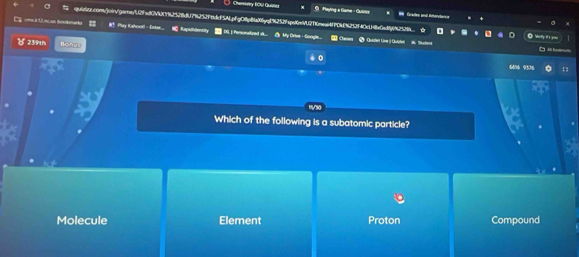 Chemistry EOU Quizizz O Playing a Game - Quizirz # Grades and Attendance
quizizz.com/join/game/U2FsdGVkX1%252BdU7%252FttdcFSALpFgO8pBlaX6yqE%252FspsKmVU2TKmeal4FPDkE%252F4OcLH8xGsd8j6%2528k O Werity it s yo
cms.k 12ncus boolenarks #！ Play Kahoot! - Enter... NC Rapididentity | IXL | Personalized sk.... O My Drive - Google...
Classes @ Quizlet Live | Quizlet i½ Studient
239th Bonus 0
6616 9376
11/30
Which of the following is a subatomic particle?
Molecule Element Proton Compound