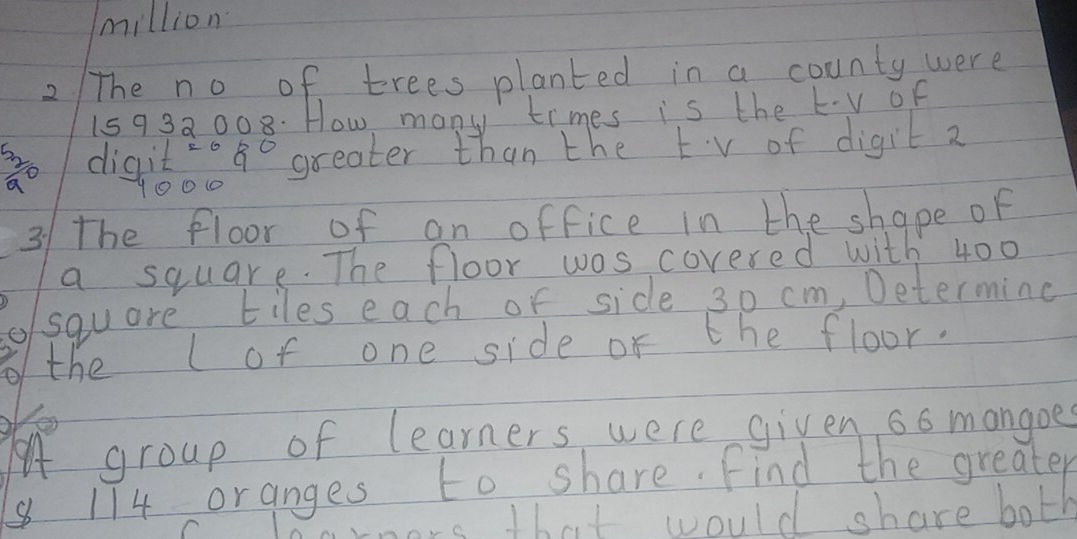 million 
2 The no of trees planted in a county were
15932008. How many times is the kv of 
 52/a o digitog greater than the tv of digit 2
10010
31 the floor of an office in the shape of 
a square. The floor was covered with 400
square tiles each of side 30 cm, Determing 
the lof one side or the floor. 
Yes 
A group of learners were given 6o mangoe
174 oranges to share. Find the greater 
nors that would share both