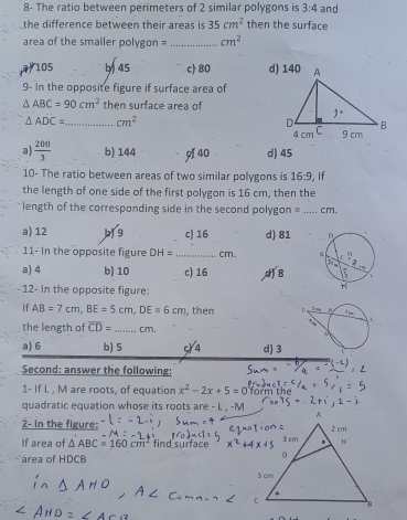 8- The ratio between perimeters of 2 similar polygons is 3:4 and
the difference between their areas is 35cm^2 then the surface
area of the smailer polygon = _ cm^2
105 b 45 c 80 
9- In the opposite figure if surface area of
△ ABC=90cm^2 then surface area of
△ ADC= _ cm^2
a  200/3  b) 144 940 d) 45
10- The ratio between areas of two similar polygons is 16:9 , If
the length of one side of the first polygon is 16 cm, then the
length of the corresponding side in the second polygon = _cm.
a) 12 c) 16 d) 81 
11- in the opposite figure DH= _ cm.
a) 4 b) 10 c) 16 8
12- In the opposite figure:
If AB=7cm,BE=5cm,DE=6cm , then 
the length of overline CD= _ cm.
a) 6 b) 5 c/4 d) 3
Second: answer the following:
1- If L , M are roots, of equation x^2-2x+5=0 t e
quadratic equation whose its roots are - L , -M
2- In the figure: 
If area of △ ABC=160cm^2 find surface
area of HDCB