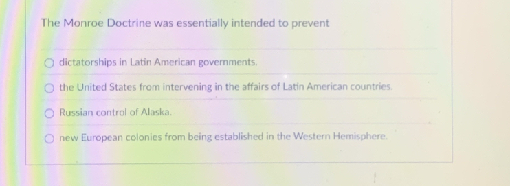 The Monroe Doctrine was essentially intended to prevent
dictatorships in Latin American governments.
the United States from intervening in the affairs of Latin American countries.
Russian control of Alaska.
new European colonies from being established in the Western Hemisphere.