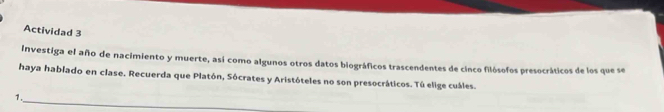 Actividad 3 
Investiga el año de nacimiento y muerte, así como algunos otros datos biográficos trascendentes de cinco filósofos presocráticos de los que se 
haya hablado en clase. Recuerda que Platón, Sócrates y Aristóteles no son presocráticos. Tú elige cuáles. 
_ 
1.