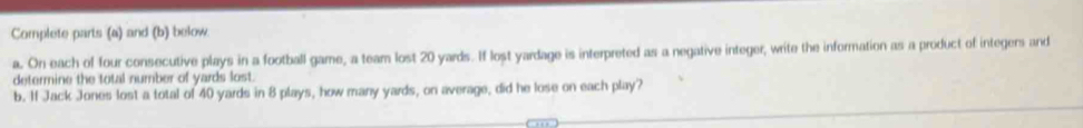 Complete parts (a) and (b) below. 
a. On each of four consecutive plays in a football game, a team lost 20 yards. If lost yardage is interpreted as a negative integer, write the information as a product of integers and 
determine the total number of yards lost. 
b. If Jack Jones lost a total of 40 yards in 8 plays, how many yards, on average, did he lose on each play?