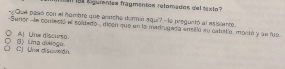 Mal i8s siguientes fragmentos retomados del texto?
-¿Qué pasó con el hombre que anoche durmió aquí? -le preguntó al asistente.
-Señor -le contestó el soldado-, dicen que en la madrugada ensilló su caballo, montó y se fue.
A) Una discurso.
B) Una diálogo.
C) Una discusión.