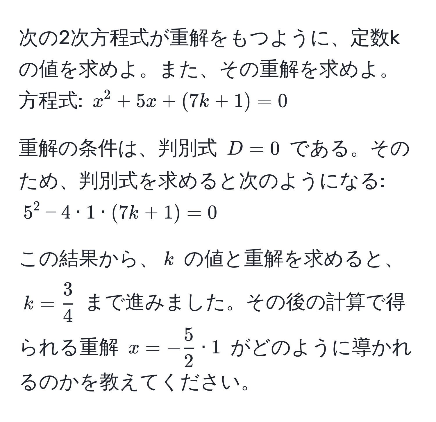 次の2次方程式が重解をもつように、定数kの値を求めよ。また、その重解を求めよ。  
方程式: $x^(2 + 5x + (7k + 1) = 0$  

重解の条件は、判別式 $D = 0$ である。そのため、判別式を求めると次のようになる:  
$5^2 - 4 · 1 · (7k + 1) = 0$  

この結果から、$k$ の値と重解を求めると、$k = frac3)4$ まで進みました。その後の計算で得られる重解 $x = - 5/2  · 1$ がどのように導かれるのかを教えてください。