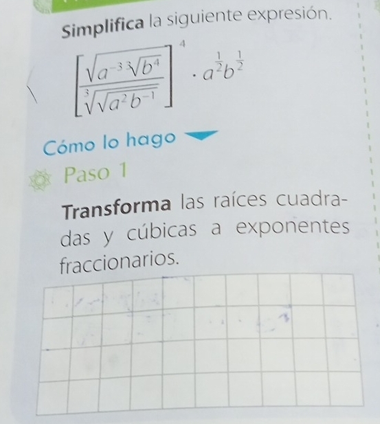 Simplifica la siguiente expresión.
[frac sqrt(a^(-3)sqrt b^4)sqrt[5](sqrt a^2b^(-1))]^4· a^(frac 1)2b^(frac 1)2
Cómo lo hago 
Paso 1 
Transforma las raíces cuadra- 
das y cúbicas a exponentes 
fraccionarios.