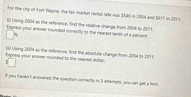 For the city of Fort Wayne, the fair market rental rate was $546 in 2004 and $611 in 2011. 
(i) Using 2004 as the reference, find the relative change from 2004 to 2011. 
Express your answer rounded correctly to the nearest tenth of a percent.
%
(ii) Using 2004 as the reference, find the absolute change from 2004 to 2011. 
Express your answer rounded to the nearest dollar. 
If you haven't answered the question correctly in 3 attempts, you can get a hint.