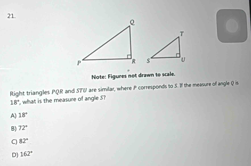 Note: Figures not drawn to scale.
Right triangles PQR and STU are similar, where P corresponds to S. If the measure of angle Q is
18° , what is the measure of angle S?
A) 18°
B) 72°
C) 82°
D) 162°