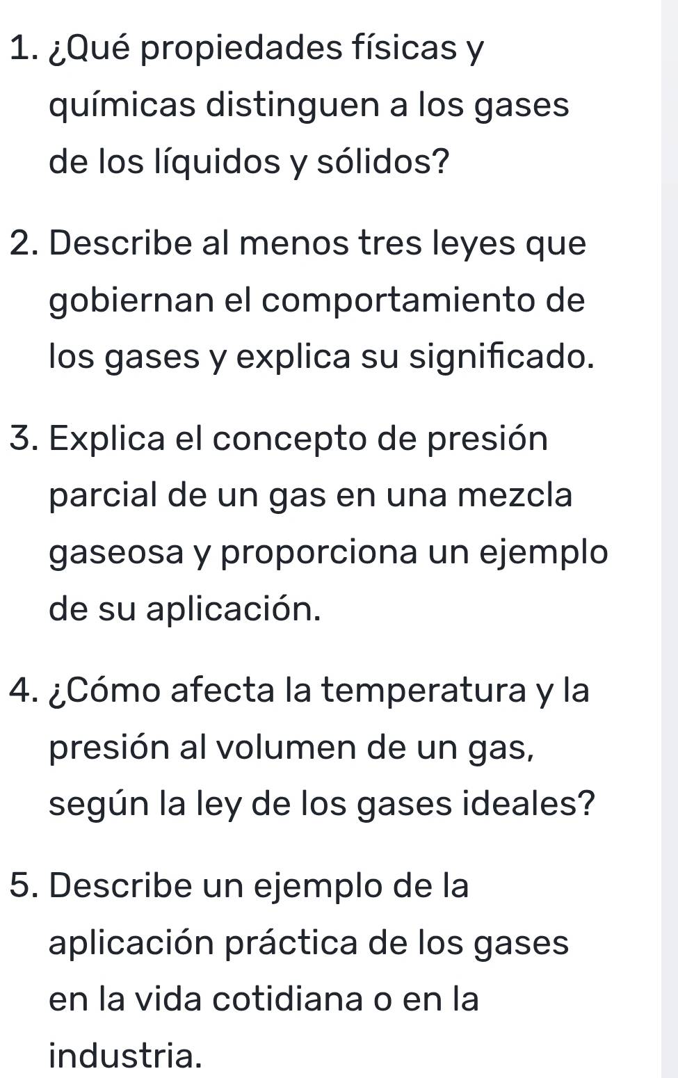 ¿Qué propiedades físicas y 
químicas distinguen a los gases 
de los líquidos y sólidos? 
2. Describe al menos tres leyes que 
gobiernan el comportamiento de 
los gases y explica su significado. 
3. Explica el concepto de presión 
parcial de un gas en una mezcla 
gaseosa y proporciona un ejemplo 
de su aplicación. 
4. ¿Cómo afecta la temperatura y la 
presión al volumen de un gas, 
según la ley de los gases ideales? 
5. Describe un ejemplo de la 
aplicación práctica de los gases 
en la vida cotidiana o en la 
industria.