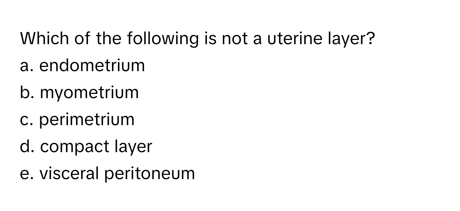 Which of the following is not a uterine layer?

a. endometrium
b. myometrium
c. perimetrium
d. compact layer
e. visceral peritoneum