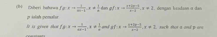 Diberi bahawa f a: xto  1/ax-1 , x!=  1/a  dan gf + xto  (x+2p-5)/x-2 , x!= 2 , dengan keadaan α dan
p ialah pemalar. 
It is given that fg:xto  1/ax-1 , x!=  1/a  and gf:xto  (x+2p-5)/x-2 , x!= 2 , such that a and p are 
constants