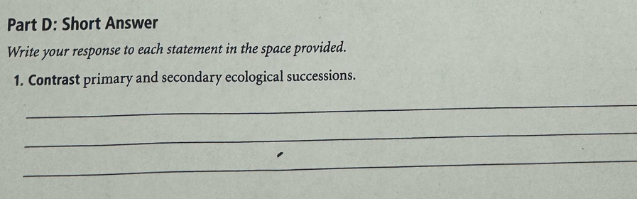 Short Answer 
Write your response to each statement in the space provided. 
1. Contrast primary and secondary ecological successions. 
_ 
_ 
_