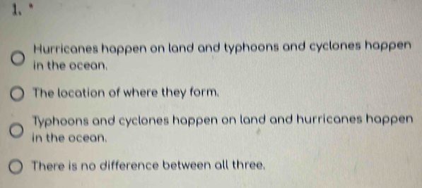 1.“ 
Hurricanes happen on land and typhoons and cyclones happen 
in the ocean. 
The location of where they form. 
Typhoons and cyclones happen on land and hurricanes happen 
in the ocean. 
There is no difference between all three.