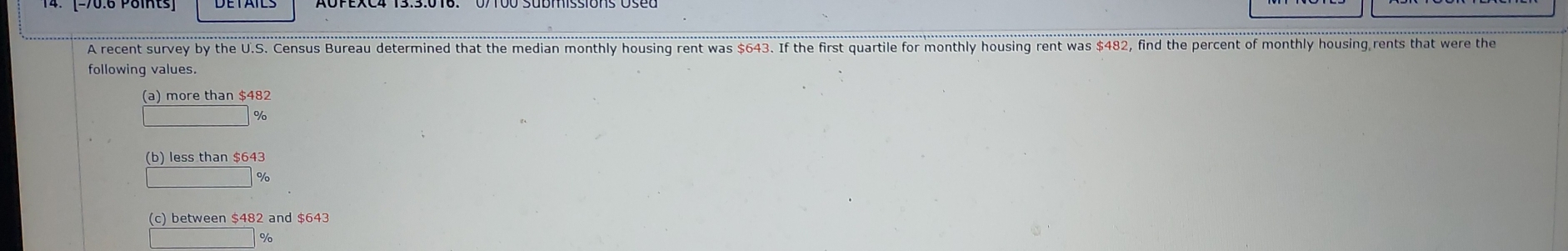 A recent survey by the U.S. Census Bureau determined that the median monthly housing rent was $643. If the first quartile for monthly housing rent was $482, find the percent of monthly housing rents that were the
following values.
(a) more than $482
%
(b) less than $643
%
(c) between $482 and
%