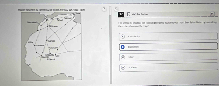 TE ROUTES IN NORTH AND WEST AFRICA, CA. 1200 -1500
17 Mark for Review
The spread of which of the following religious traditions was most directly facilitated by trade along
the routes shown on the map?
Christianity
Buddhism
Islam
D Judaism