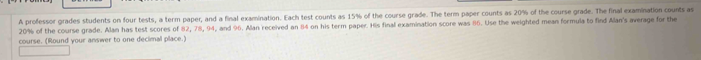 A professor grades students on four tests, a term paper, and a final examination. Each test counts as 15% of the course grade. The term paper counts as 20% of the course grade. The final examination counts as
20% of the course grade. Alan has test scores of 82, 78, 94, and 96. Alan received an 84 on his term paper. His final examination score was 86. Use the weighted mean formula to find Alan's average for the 
course. (Round your answer to one decimal place.)