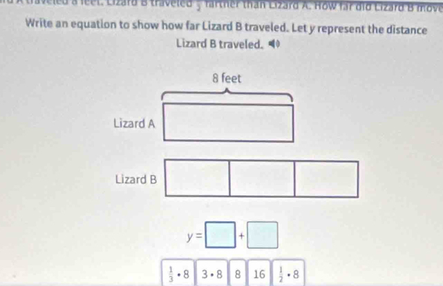 eled a feet. Lizard B traveled y farther than Lizard A. How far did Lizard B move 
Write an equation to show how far Lizard B traveled. Let y represent the distance 
Lizard B traveled.
8 feet
Lizard A 
Lizard B
y=□ +□
 1/3 · 8 3· 8 8 16  1/2 · 8