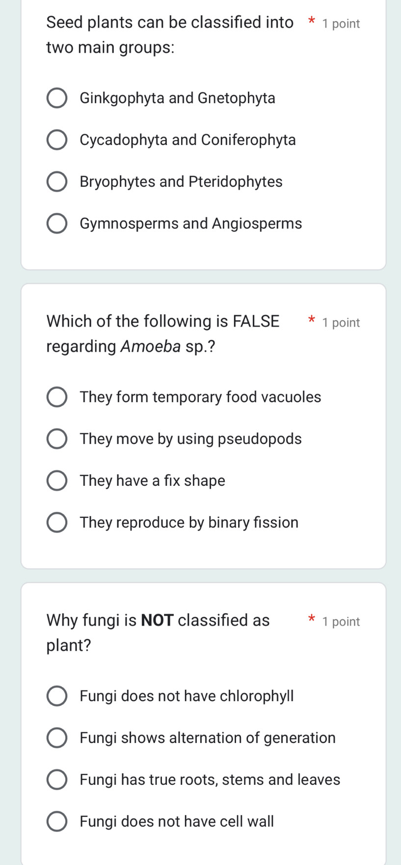 Seed plants can be classified into * 1 point
two main groups:
Ginkgophyta and Gnetophyta
Cycadophyta and Coniferophyta
Bryophytes and Pteridophytes
Gymnosperms and Angiosperms
Which of the following is FALSE * 1 point
regarding Amoeba sp.?
They form temporary food vacuoles
They move by using pseudopods
They have a fix shape
They reproduce by binary fission
Why fungi is NOT classified as 1 point
plant?
Fungi does not have chlorophyll
Fungi shows alternation of generation
Fungi has true roots, stems and leaves
Fungi does not have cell wall