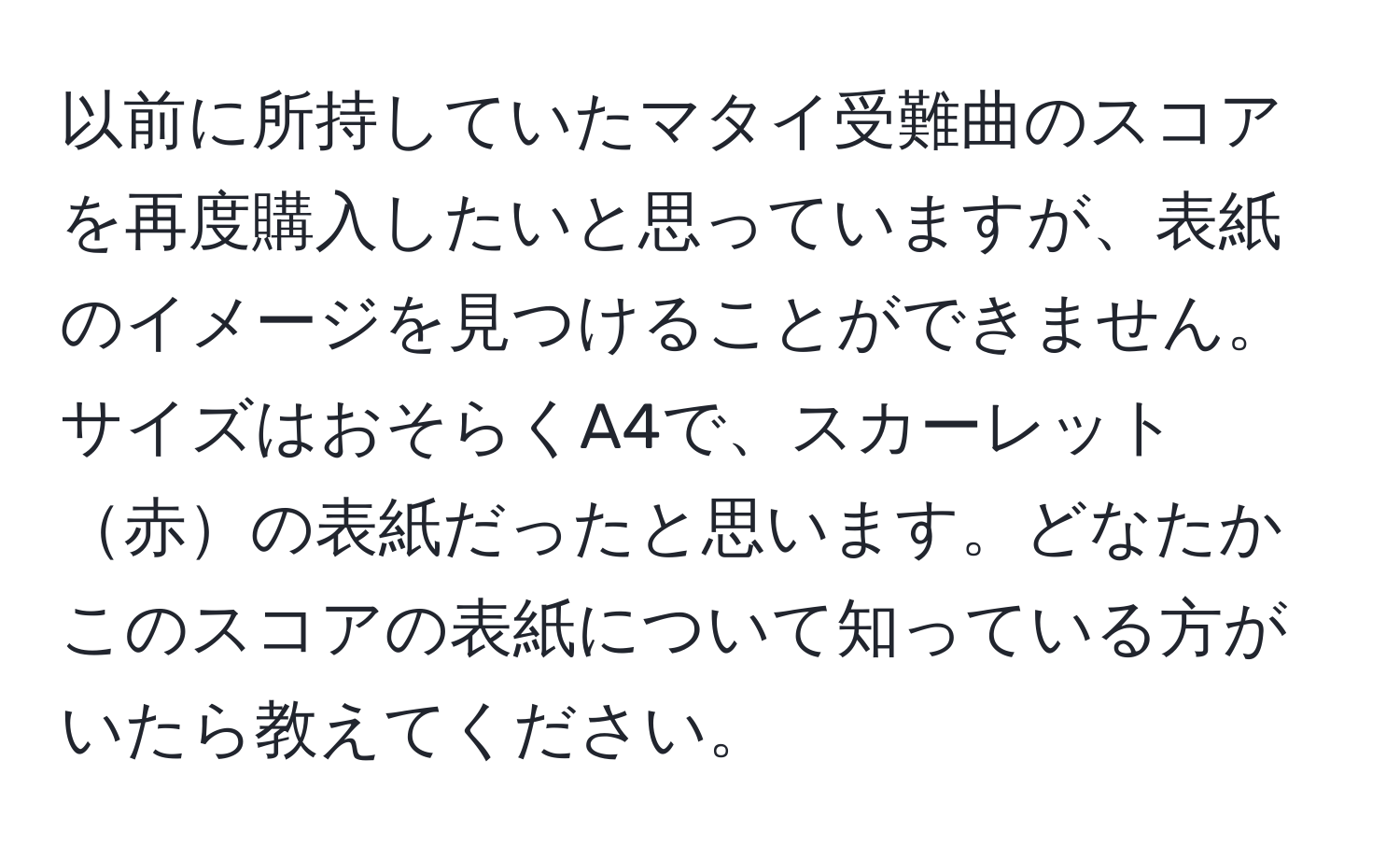 以前に所持していたマタイ受難曲のスコアを再度購入したいと思っていますが、表紙のイメージを見つけることができません。サイズはおそらくA4で、スカーレット赤の表紙だったと思います。どなたかこのスコアの表紙について知っている方がいたら教えてください。