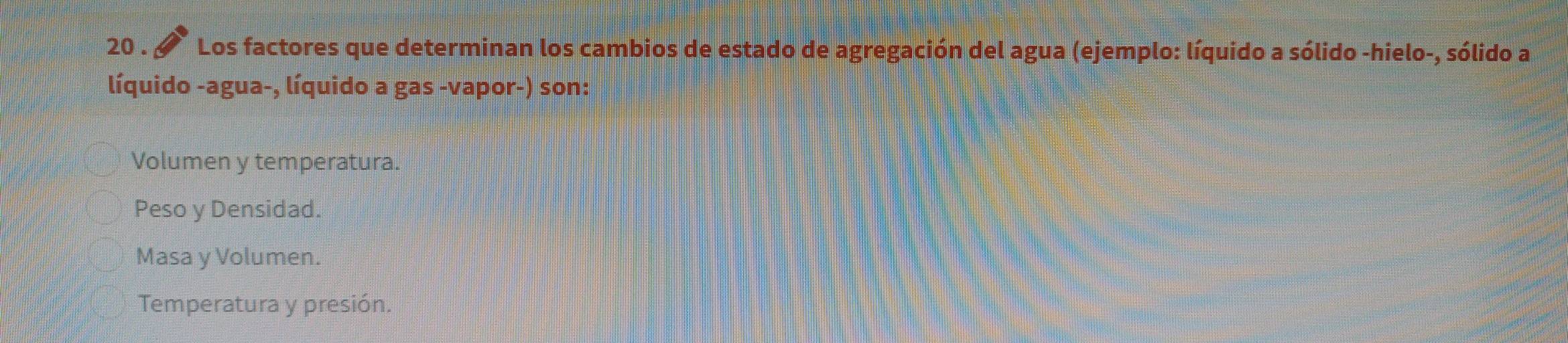 20 . Los factores que determinan los cambios de estado de agregación del agua (ejemplo: líquido a sólido -hielo-, sólido a
líquido -agua-, líquido a gas -vapor-) son:
Volumen y temperatura.
Peso y Densidad.
Masa y Volumen.
Temperatura y presión.