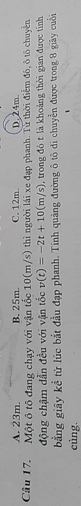 A. 23m. B. 25m. C. 12m. D. 24m.
Câu 17. Một ô tô đang chạy với vận tốc 10(m/s) thì người lái xe đạp phanh. Từ thời điểm đó, ô tô chuyển
động chậm dần đều với vận tốc v(t)=-2t+10(m/s) , trong đó t là khoảng thời gian được tính
bằng giây kể từ lúc bắt đầu đạp phanh. Tính quảng đường ô tô di chuyển được trong 8 giây cuối
cùng.