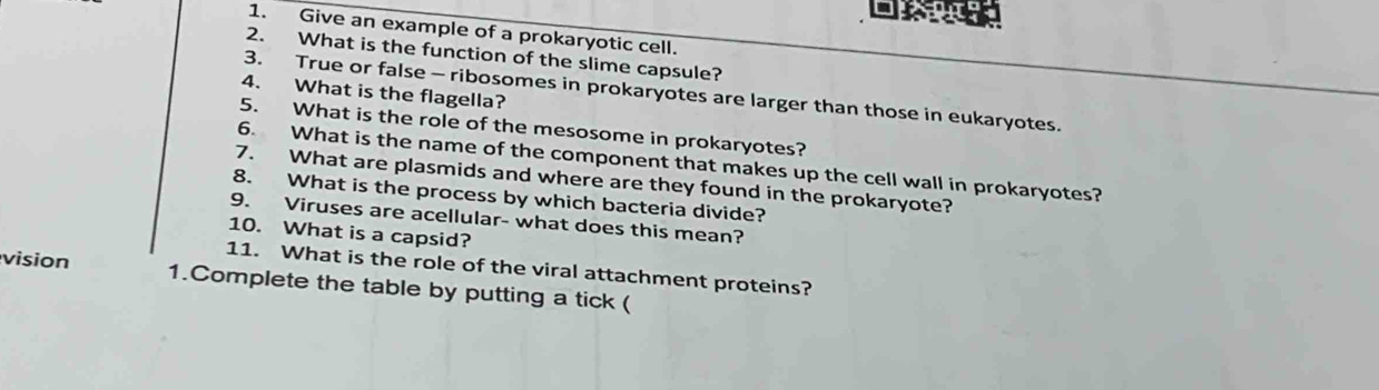 Give an example of a prokaryotic cell. 
2. What is the function of the slime capsule? 
4. What is the flagella? 
3. True or false - ribosomes in prokaryotes are larger than those in eukaryotes. 
5. What is the role of the mesosome in prokaryotes? 
6. What is the name of the component that makes up the cell wall in prokaryotes? 
7. What are plasmids and where are they found in the prokaryote? 
8. What is the process by which bacteria divide? 
9. Viruses are acellular- what does this mean? 
10. What is a capsid? 
11. What is the role of the viral attachment proteins? 
vision 1.Complete the table by putting a tick (