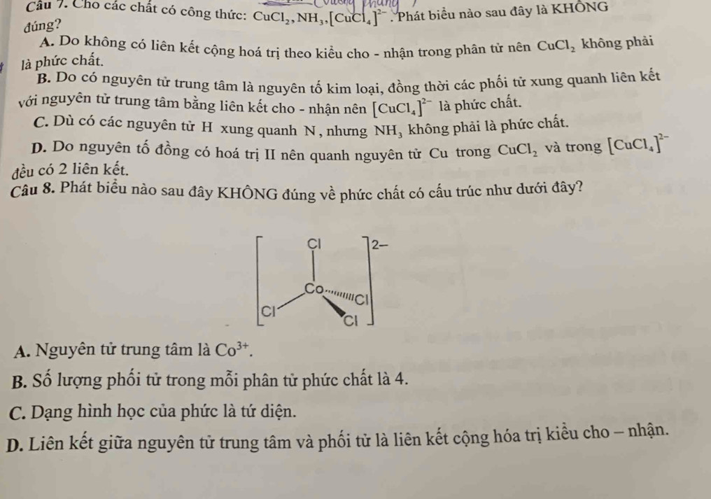 Cho các chất có công thức: CuCl_2, NH_3, [CuCl_4]^2- Phát biểu nào sau đây là KHÔNG
đúng?
A. Do không có liên kết cộng hoá trị theo kiểu cho - nhận trong phân tử nên CuCl_2
là phức chất. không phải
B. Do có nguyên tử trung tâm là nguyên tố kim loại, đồng thời các phối tử xung quanh liên kết
với nguyên tử trung tâm bằng liên kết cho - nhận nên [CuCl_4]^2- là phức chất.
C. Dù có các nguyên tử H xung quanh N , nhưng NH₃ không phải là phức chất.
D. Do nguyên tố đồng có hoá trị II nên quanh nguyên tử Cu trong CuCl_2 và trong [CuCl_4]^2-
đều có 2 liên kết.
Câu 8. Phát biều nào sau đây KHÔNG đúng về phức chất có cấu trúc như dưới đây?
A. Nguyên tử trung tâm là Co^(3+).
B. Số lượng phối tử trong mỗi phân tử phức chất là 4.
C. Dạng hình học của phức là tứ diện.
D. Liên kết giữa nguyên tử trung tâm và phối từ là liên kết cộng hóa trị kiều cho - nhận.